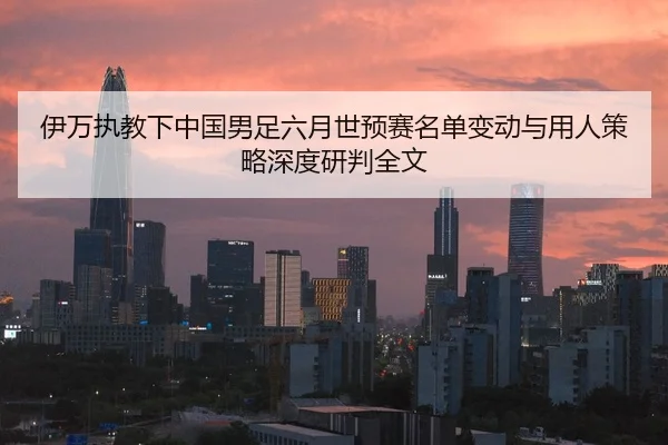 伊万执教下中国男足六月世预赛名单变动与用人策略深度研判全文