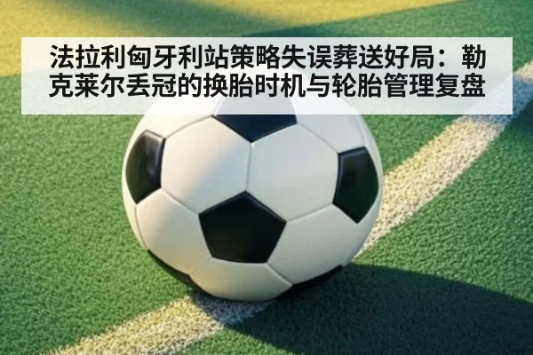 法拉利匈牙利站策略失误葬送好局:勒克莱尔丢冠的换胎时机与轮胎管理复盘